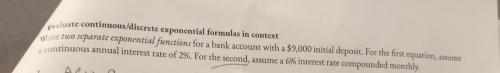 paluate continuous/discrete exponential formulas in context 
te two separate exponential functions for a bank account with a $9,000 initial deposit. For the first equation, assume 
continuous annual interest rate of 2%. For the second, assume a 6% interest rate compounded monthly