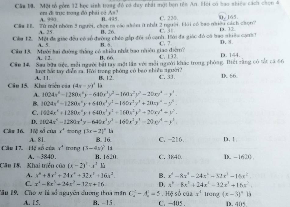 Một tổ gồm 12 học sinh trong đó có duy nhất một bạn tên An. Hỏi có bao nhiêu cách chọn 4
em đi trực trong đó phải có An?
A. 990. B. 495. C. 220. D. 165.
Câu 11. Từ một nhóm 5 người, chọn ra các nhóm ít nhất 2 người. Hỏi có bao nhiêu cách chọn?
A. 25. B. 26. C. 31. D. 32.
Câu 12. Một đa giác đều có số đường chéo gấp đôi số cạnh. Hỏi đa giác đó có bao nhiêu cạnh?
A. 5. B. 6. C. 7. D. 8.
Câu 13. Mười hai đường thắng có nhiều nhất bao nhiêu giao điểm?
A. 12. B. 66. C. 132. D. 144.
Câu 14. Sau bữa tiệc, mỗi người bắt tay một lần với mỗi người khác trong phòng. Biết rằng có tất cả 66
lượt bắt tay diễn ra. Hỏi trong phòng có bao nhiêu người?
A. 11. B. 12. C. 33. D. 66.
Câu 15. Khai triển của (4x-y)^5 là
A. 1024x^5-1280x^4y-640x^3y^2-160x^2y^3-20xy^4-y^5.
B. 1024x^5-1280x^4y+640x^3y^2-160x^2y^3+20xy^4-y^5.
C. 1024x^5+1280x^4y+640x^3y^2+160x^2y^3+20xy^4+y^5.
D. 1024x^5-1280x^4y-640x^3y^2-160x^2y^3-20xy^4-y^5.
Câu 16. Hệ số của x^4 trong (3x-2)^41dot a
A. 81. B. 16. C. -216. D. 1.
Câu 17. Hệ số của x^4 trong (3-4x)^5 là
A. −3840. B. 1620. C. 3840. D. -1620 .
Câu 18. Khai triển của (x-2)^4· x^2 là
A. x^6+8x^5+24x^4+32x^3+16x^2. B. x^6-8x^5-24x^4-32x^3-16x^2.
C. x^4-8x^3+24x^2-32x+16. D. x^6-8x^5+24x^4-32x^3+16x^2.
Câu 19. Cho n là số nguyên dương thoả mãn C_n^(2-A_n^1=5. Hệ số của x^4) trong (x-3)^n là
A. 15. B. −15. C. -405 . D. 405.