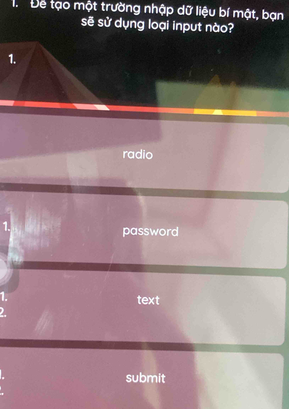 Để tạo một trường nhập dữ liệu bí mật, bạn 
sẽ sử dụng loại input nào? 
1. 
radio 
1. 
password 
1. 
text 
2. 
submit