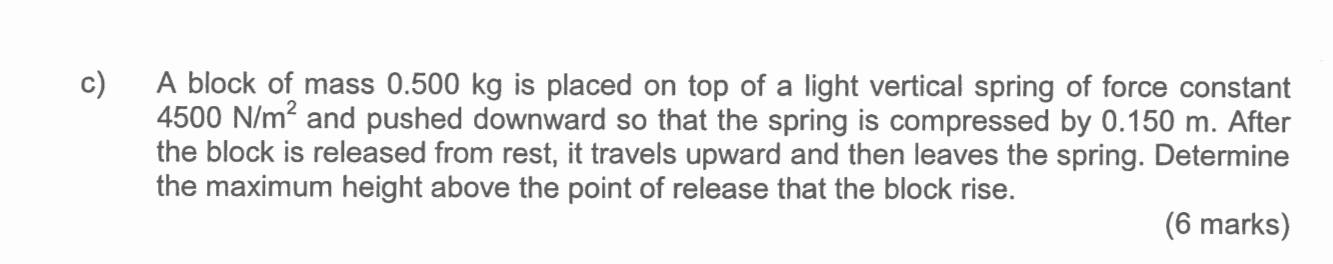 A block of mass 0.500 kg is placed on top of a light vertical spring of force constant
4500N/m^2 and pushed downward so that the spring is compressed by 0.150 m. After 
the block is released from rest, it travels upward and then leaves the spring. Determine 
the maximum height above the point of release that the block rise. 
(6 marks)