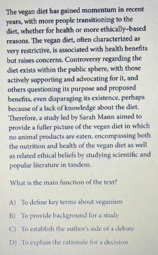 The vegan diet has gained momentum in recent
years, with more people transitioning to the
diet, whether for health or more ethically-based
reasons. The vegan diet, often characterized as
very restrictive, is associated with health benefits
but raises concerns. Controversy regarding the
diet exists within the public sphere, with those
actively supporting and advocating for it, and
others questioning its purpose and proposed
benefits, even disparaging its existence, perhaps
because of a lack of knowledge about the diet.
Therefore, a study led by Sarah Mann aimed to
provide a fuller picture of the vegan diet in which
no animal products are eaten, encompassing both
the nutrition and health of the vegan dict as well
as related ethical beliefs by studying scientific and
popular literature in tandem.
What is the main function of the text?
A) To define key terms about veganism
B) To provide background for a study
C) To establish the author's side of a debate
D) To explain the rationale for a decision