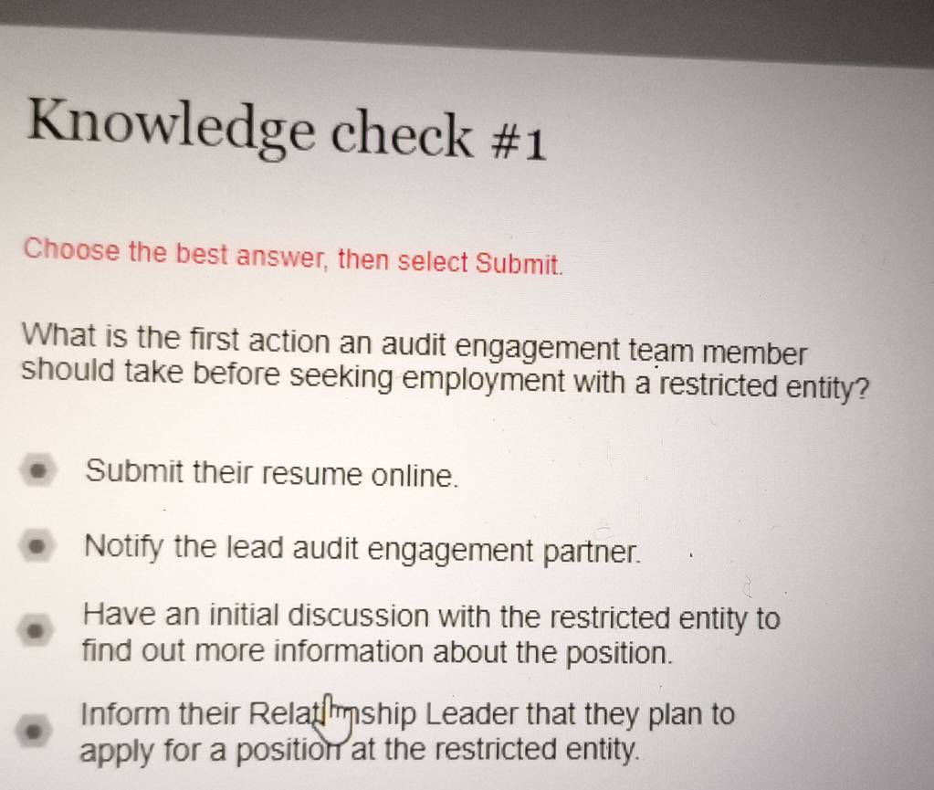 Knowledge check #1
Choose the best answer, then select Submit.
What is the first action an audit engagement team member
should take before seeking employment with a restricted entity?
Submit their resume online.
Notify the lead audit engagement partner.
Have an initial discussion with the restricted entity to
find out more information about the position.
Inform their Relat mship Leader that they plan to
apply for a position at the restricted entity.