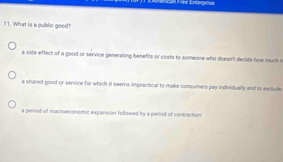 17 3:Américan Free Enterprise
11. What is a public good?
a side effect of a good or service generating benefits or costs to someone who doesn't decide how much t
a shared good or service for which it seems impractical to make consumers pay individually and to exclude
a period of macroeconomic expansion followed by a period of contraction