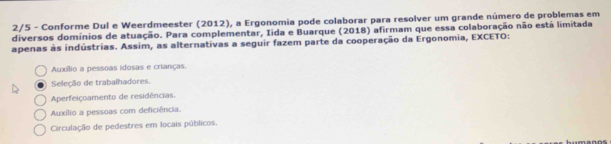 2/5 - Conforme Dul e Weerdmeester (2012), a Ergonomia pode colaborar para resolver um grande número de problemas em
diversos domínios de atuação. Para complementar, Iida e Buarque (2018) afirmam que essa colaboração não está limitada
apenas às indústrias. Assim, as alternativas a seguir fazem parte da cooperação da Ergonomia, EXCETO:
Auxílio a pessoas idosas e crianças.
Seleção de trabalhadores.
Aperfeiçoamento de residências.
Auxílio a pessoas com deficiência.
Circulação de pedestres em locais públicos.