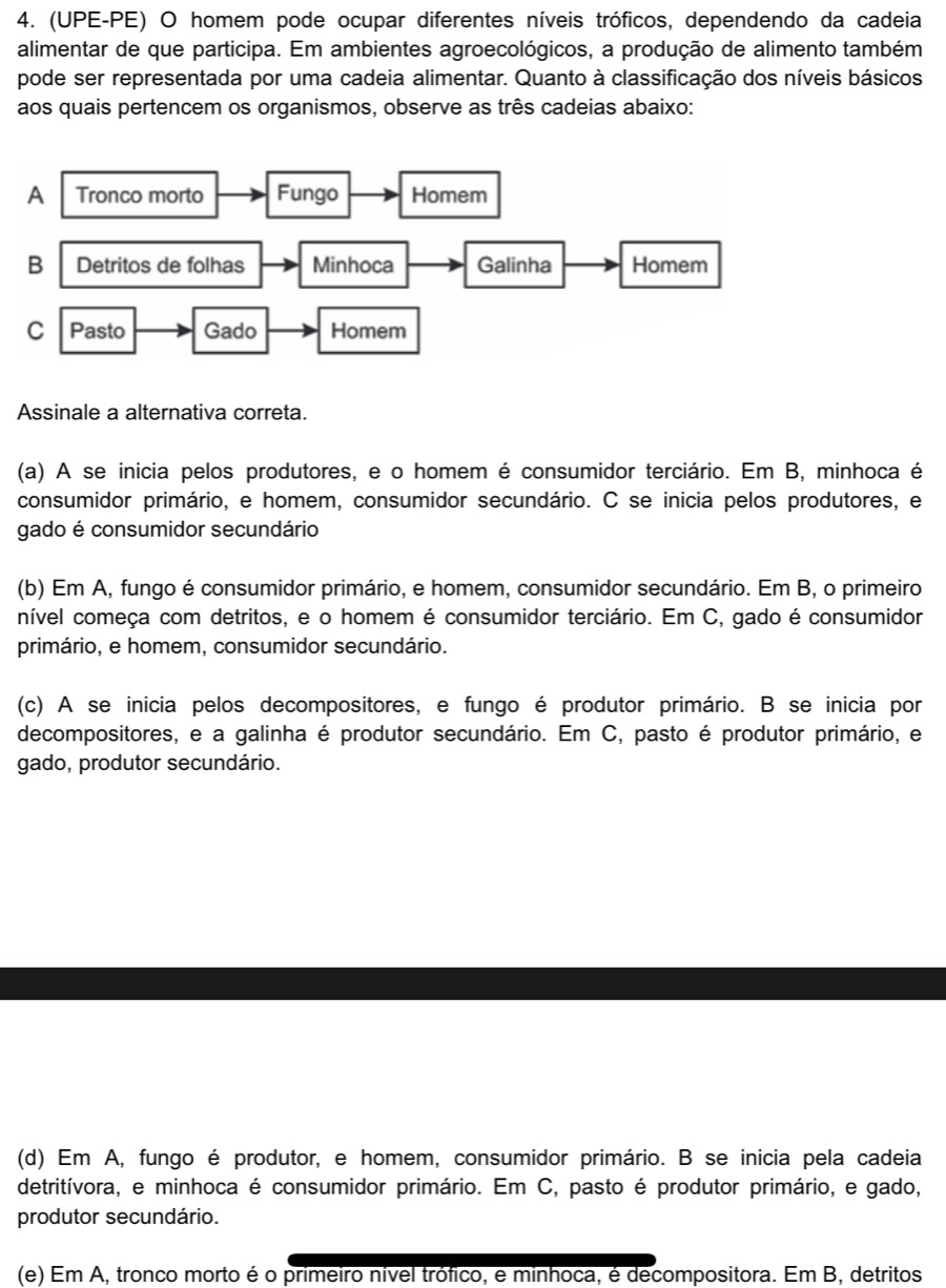 (UPE-PE) O homem pode ocupar diferentes níveis tróficos, dependendo da cadeia
alimentar de que participa. Em ambientes agroecológicos, a produção de alimento também
pode ser representada por uma cadeia alimentar. Quanto à classificação dos níveis básicos
aos quais pertencem os organismos, observe as três cadeias abaixo:
Assinale a alternativa correta.
(a) A se inicia pelos produtores, e o homem é consumidor terciário. Em B, minhoca é
consumidor primário, e homem, consumidor secundário. C se inicia pelos produtores, e
gado é consumidor secundário
(b) Em A, fungo é consumidor primário, e homem, consumidor secundário. Em B, o primeiro
nível começa com detritos, e o homem é consumidor terciário. Em C, gado é consumidor
primário, e homem, consumidor secundário.
(c) A se inicia pelos decompositores, e fungo é produtor primário. B se inicia por
decompositores, e a galinha é produtor secundário. Em C, pasto é produtor primário, e
gado, produtor secundário.
(d) Em A, fungo é produtor, e homem, consumidor primário. B se inicia pela cadeia
detritívora, e minhoca é consumidor primário. Em C, pasto é produtor primário, e gado,
produtor secundário.
(e) Em A, tronco morto é o primeiro nível trófico, e minhoca, é decompositora. Em B, detritos