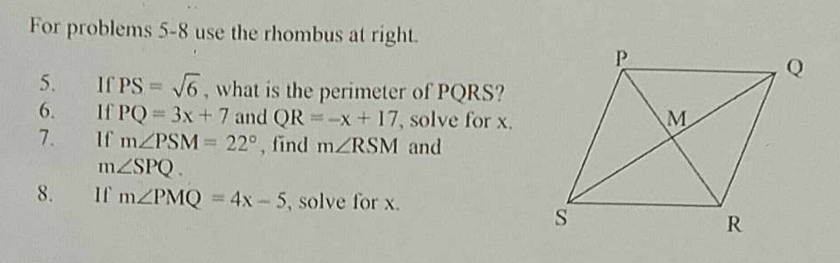 For problems 5-8 use the rhombus at right. 
5. If PS=sqrt(6) , what is the perimeter of PQRS? 
6. If PQ=3x+7 and QR=-x+17 , solve for x. 
7、 If m∠ PSM=22° , find m∠ RSM and
m∠ SPQ. 
8. If m∠ PMQ=4x-5 , solve for x.