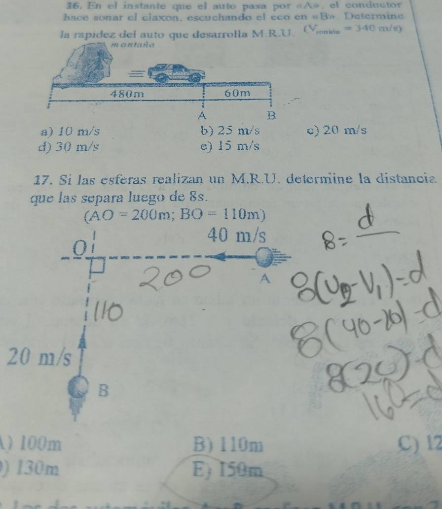 En el instante que el auto pasa por « A», el conductor
hace sonar el claxon, escuchando el eco en « B». Determine
la rapídez del auto que desarrolla M.R.U. Vonkto =340m/s)
a) 10 m/s b) 25 m/s c) 20 m/s
d) 30 m/s e) 15 m/s
17. Si las esferas realizan un M.R.U. determine la distancia
que las separa luego de 8s.
(AO=200m; BO=110m)
2
A) 100m B) 110m C) 12
) 130m E) I50m