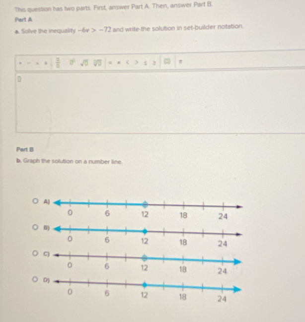 This question has two parts. First, answer Part A. Then, answer Part B. 
Part A 
). Solve the inequality -6v>-72 and write the solution in set-builder notation.
0  □ /□   a^2 sqrt(0) sqrt[□](□ ) = > s 2 π
Part B 
b. Graph the solution on a number line. 
24 
24