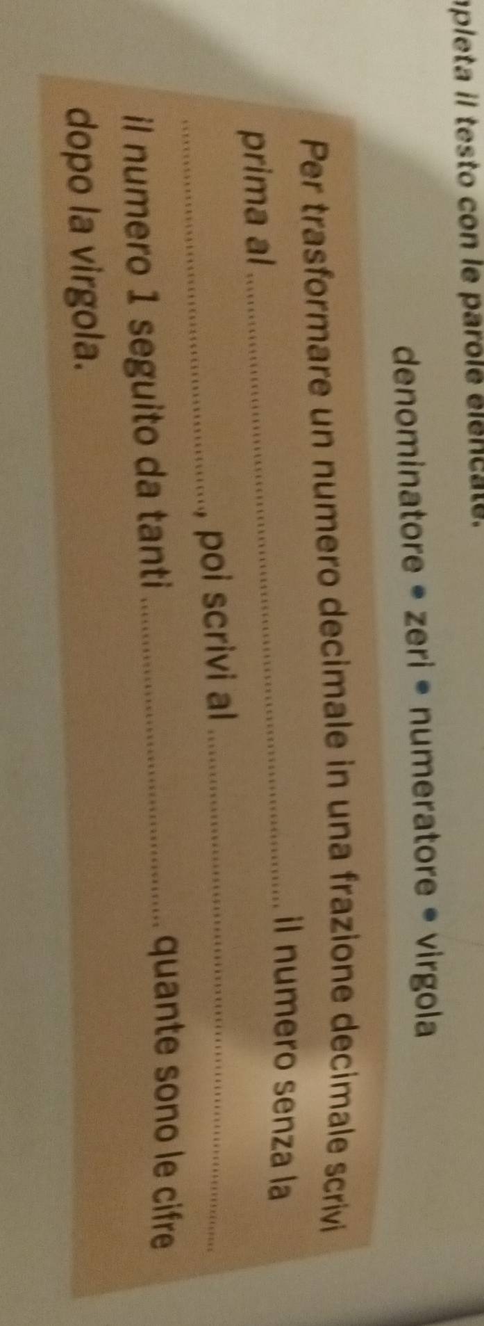 apleta il testo con le parole élencate. 
denominatore • zeri • numeratore • virgola 
Per trasformare un numero decimale in una frazione decimale scrivi 
_il numero senza la 
prima al 
_. poi scrivi al_ 
il numero 1 seguito da tanti_ 
quante sono le cifre 
dopo la virgola.