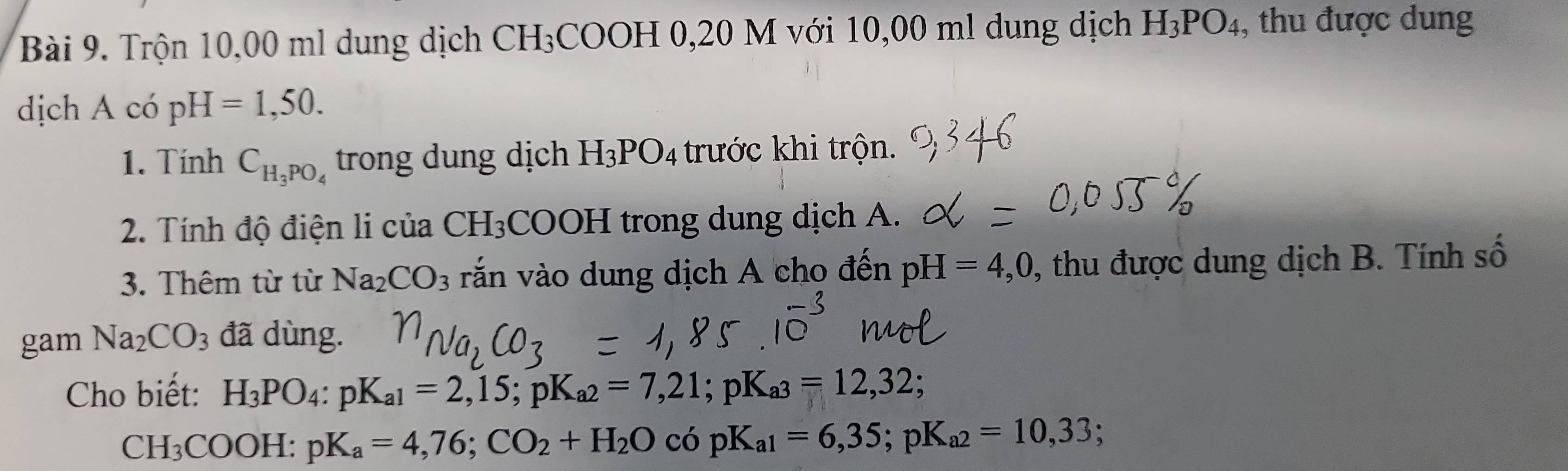 Trộn 10,00 ml dung dịch CH₃COOH 0,20 M với 10,00 ml dung dịch H_3PO_4 , thu được dung 
dịch A có pH=1,50. 
1. Tính C_H_3PO_4 trong dung dịch H_3PO_4 trước khi trộn. 
2. Tính độ điện l của CH_3 COOH trong dung dịch A. 
3. Thêm từ từ Na_2CO_3 vắn vào dung dịch A cho đến pH=4,0 , thu được dung dịch B. Tính số 
gam Na_2CO_3 đã dùng. 
Cho biết: H_3PO_4 : pK_a1=2,15; pK_a2=7,21; pK_a3=12,32;
CH_3COOH:pK_a=4,76; CO_2+H_2OcopK_a1=6,35; pK_a2=10,33