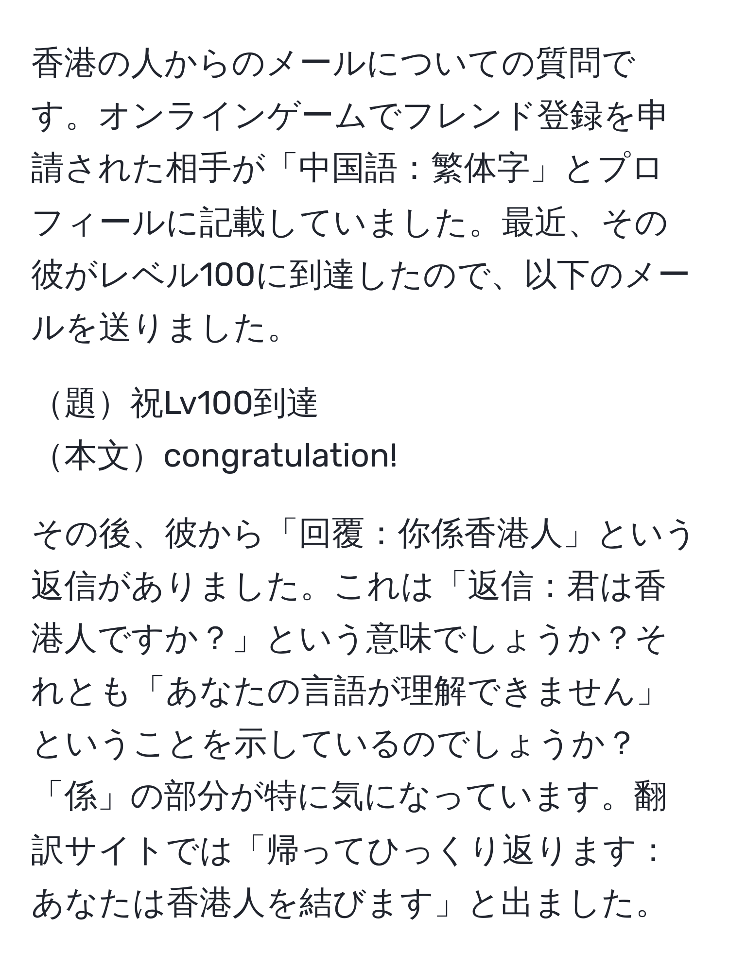 香港の人からのメールについての質問です。オンラインゲームでフレンド登録を申請された相手が「中国語：繁体字」とプロフィールに記載していました。最近、その彼がレベル100に到達したので、以下のメールを送りました。

題祝Lv100到達  
本文congratulation!

その後、彼から「回覆：你係香港人」という返信がありました。これは「返信：君は香港人ですか？」という意味でしょうか？それとも「あなたの言語が理解できません」ということを示しているのでしょうか？「係」の部分が特に気になっています。翻訳サイトでは「帰ってひっくり返ります：あなたは香港人を結びます」と出ました。