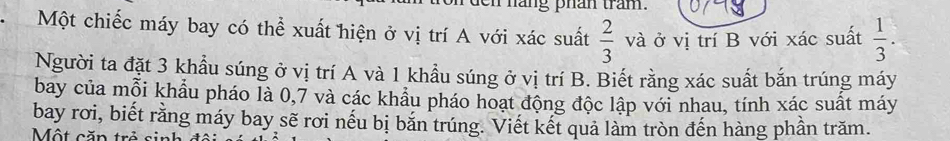 ang phan tram. 
Một chiếc máy bay có thể xuất hiện ở vị trí A với xác suất  2/3  và ở vị trí B với xác suất  1/3 . 
Người ta đặt 3 khẩu súng ở vị trí A và 1 khẩu súng ở vị trí B. Biết rằng xác suất bắn trúng máy 
bay của mỗi khẩu pháo là 0, 7 và các khẩu pháo hoạt động độc lập với nhau, tính xác suất máy 
bay rơi, biết rằng máy bay sẽ rơi nếu bị bắn trúng. Viết kết quả làm tròn đến hàng phần trăm. 
Một căn trẻ
