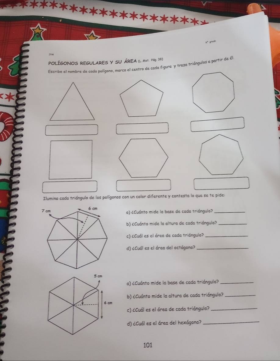 grac 
JPM 
POLÍGONOS REGULARES Y SU ÁREA (L. Mat. P6g. 38) 
Escribe el nombre de cada polígono, marca el centro de cada figura y traza triángulos a partir de él 
Ilumina cada triángulo de los polígonos con un color diferente y contesta lo que se te pide: 
a) ¿Cuánto mide la base de cada triángulo?_ 
b) ¿Cuánto mide la altura de cada triángulo?_ 
c) ¿Cuál es el área de cada triángulo?_ 
d) ¿Cuál es el área del octágono?_ 
a) ¿Cuánto mide la base de cada triángulo?_ 
b) ¿Cuánto mide la altura de cada triángulo?_ 
c) ¿Cuál es el área de cada triángulo?_ 
d) ¿Cuál es el área del hexágono? 
_ 
101