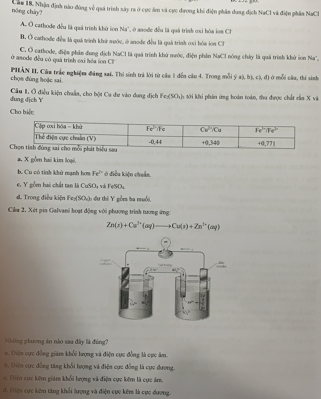 Cầu 18. Nhận định nào đúng về quá trình xảy ra ở cực âm và cực dương khi điện phân dung dịch NaCl và điện phân NaCl
nóng chảy?
A. Ở cathode đều là quá trình khử ion Na^+ , ở anode đều là quá trình oxi hóa ion Cl
B. Ở cathode đều là quá trình khử nước, ở anode đều là quá trình oxi hóa ion Cl
C. Ở cathode, điện phân dung dịch NaCl là quá trình khử nước, điện phân NaCl nóng chảy là quá trình khử ion Na*,
ở anode đều có quá trình oxi hóa ion Cl
PHÀN II. Câu trắc nghiệm đúng sai. Thí sinh trả lời từ câu 1 đến câu 4. Trong mỗi ý a), b), c), d) ở mỗi câu, thí sinh
chọn đúng hoặc sai.
Câu 1. Ở điều kiện chuẩn, cho bột Cu dư vào dung dịch Fe_2(SO_4) 3 tới khi phản ứng hoàn toàn, thu được chất rắn X và
dung dịch Y
Cho biết:
a. X gồm hai kim loại.
b. Cu có tính khử mạnh hơn Fe^(2+) ở điều kiện chuẩn.
c. Y gồm hai chất tan là CuSO_4 và FeSO_4.
d. Trong điều kiện Fe_2(SO_4) 3 dư thì Y gồm ba muối.
Câu 2. Xét pin Galvani hoạt động với phương trình tương ứng:
Zn(s)+Cu^(2+)(aq)to Cu(s)+Zn^(2+)(aq)
Những phương án nào sau đây là đúng?
a. Điện cực đồng giảm khối lượng và điện cực đồng là cực âm.
b. Điện cực đồng tăng khối lượng và điện cực đồng là cực dương.
c. Diện cực kẽm giảm khối lượng và điện cực kẽm là cực âm.
d. Điện cực kẽm tăng khối lượng và điện cực kẽm là cực dương.