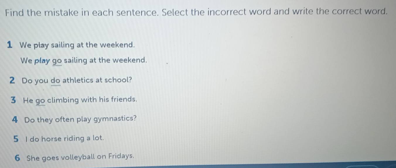 Find the mistake in each sentence. Select the incorrect word and write the correct word. 
1 We play sailing at the weekend. 
We play go sailing at the weekend. 
2 Do you do athletics at school? 
3 He go climbing with his friends. 
4 Do they often play gymnastics? 
5 I do horse riding a lot. 
6 She goes volleyball on Fridays.