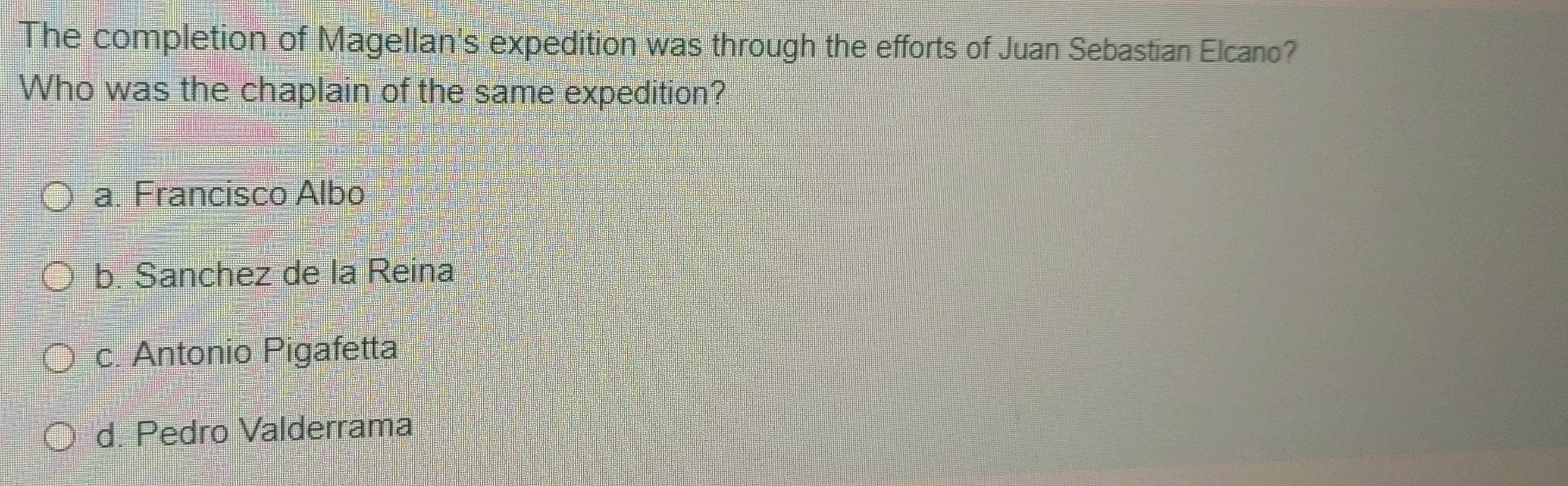 The completion of Magellan's expedition was through the efforts of Juan Sebastian Elcano?
Who was the chaplain of the same expedition?
a. Francisco Albo
b. Sanchez de la Reina
c. Antonio Pigafetta
d. Pedro Valderrama