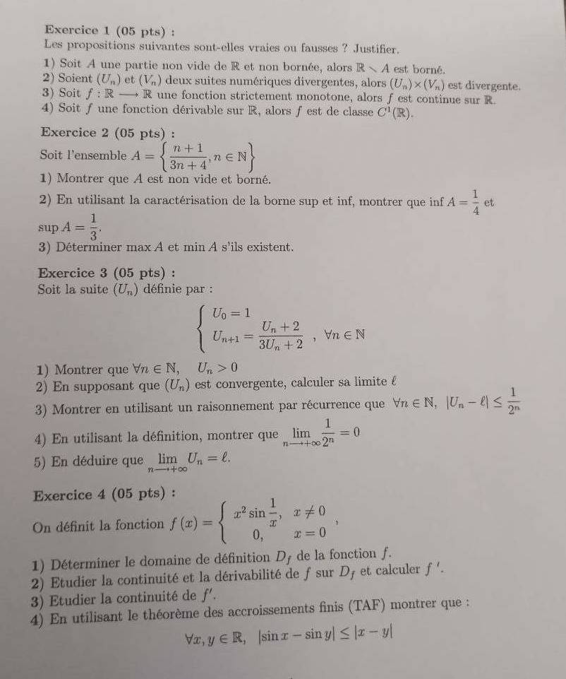 Les propositions suivantes sont-elles vraies ou fausses ? Justifier.
1) Soit A une partie non vide de R et non bornée, alors Rvee A est borné.
2) Soient (U_n) et (V_n) deux suites numériques divergentes, alors (U_n)* (V_n) est divergente.
3) Soit f:R R une fonction strictement monotone, alors f est continue sur R.
4) Soit ƒ une fonction dérivable sur R, alors ƒest de classe C^1(R).
Exercice 2 (05 pts) :
Soit l'ensemble A=  (n+1)/3n+4 ,n∈ N
1) Montrer que A est non vide et borné.
2) En utilisant la caractérisation de la borne sup et inf, montrer que inf A= 1/4  et
supA= 1/3 .
3) Déterminer max A et min A s'ils existent.
Exercice 3 (05 pts) :
Soit la suite (U_n) définie par :
beginarrayl U_0=1 U_n+1=frac U_n+23U_n+2,forall n∈ Nendarray.
1) Montrer que forall n∈ N,U_n>0
2) En supposant que (U_n) est convergente, calculer sa limite £
3) Montrer en utilisant un raisonnement par récurrence que forall n∈ N,|U_n-ell |≤  1/2^n 
4) En utilisant la définition, montrer que limlimits _nto +∈fty  1/2^n =0
5) En déduire que limlimits _nto +∈fty U_n=ell .
Exercice 4 (05 pts) :
On définit la fonction f(x)=beginarrayl x^2sin  1/x ,x!= 0 0,x=0endarray. ,
1) Déterminer le domaine de définition D_f de la fonction f.
2) Etudier la continuité et la dérivabilité de fsur D_f et calculer f'.
3) Etudier la continuité de f'.
4) En utilisant le théorème des accroissements finis (TAF) montrer que :
forall x,y∈ R,|sin x-sin y|≤ |x-y|