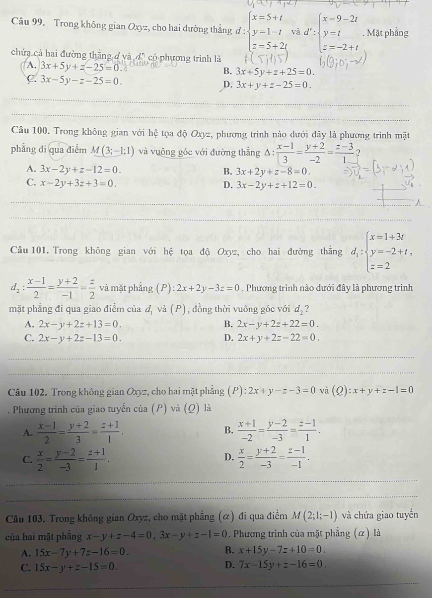 Trong không gian Oxyz, cho hai đường thắng d : beginarrayl x=5+t y=1-t z=5+2tendarray. và d':beginarrayl x=9-2t y=t z=-2+tendarray.. Mặt phẳng
chứa cả hai đường thắng đ và dô có phương trình là
A. 3x+5y+z-25=0
B. 3x+5y+z+25=0.
C. 3x-5y-z-25=0. 3x+y+z-25=0.
D.
_
_
Câu 100. Trong không gian với hệ tọa độ Oxyz, phương trình nào dưới đây là phương trình mặt
phẳng đi qua điểm M(3;-1;1) và vuông góc với đường thắng △ : (x-1)/3 = (y+2)/-2 = (z-3)/1  ?
A. 3x-2y+z-12=0. B. 3x+2y+z-8=0.
C. x-2y+3z+3=0. D. 3x-2y+z+12=0.
_
_
_
Câu 101. Trong không gian với hệ tọa độ Oxyz, cho hai đường thắng d_1:beginarrayl x=1+3t y=-2+t, z=2endarray.
d_2: (x-1)/2 = (y+2)/-1 = z/2  và mặt phẳng (P):2x+2y-3z=0. Phương trình nào dưới đây là phương trình
mặt phẳng đi qua giao điểm của d_1 và (P), đồng thời vuông góc với d_2 ?
A. 2x-y+2z+13=0. B. 2x-y+2z+22=0.
C. 2x-y+2z-13=0. D. 2x+y+2z-22=0.
_
_
Câu 102. Trong không gian Oxyz, cho hai mặt phẳng (P):2x+y-z-3=0 và (Q):x+y+z-1=0. Phương trình của giao tuyến của (P) và (Q) là
A.  (x-1)/2 = (y+2)/3 = (z+1)/1 . B.  (x+1)/-2 = (y-2)/-3 = (z-1)/1 .
C.  x/2 = (y-2)/-3 = (z+1)/1 .  x/2 = (y+2)/-3 = (z-1)/-1 .
D.
_
_
Câu 103. Trong không gian Oxyz, cho mặt phẳng (α) đi qua điểm M(2;1;-1) và chứa giao tuyến
của hai mặt phẳng x-y+z-4=0,3x-y+z-1=0. Phương trình của mặt phẳng (α) là
A. 15x-7y+7z-16=0. B. x+15y-7z+10=0.
D.
C. 15x-y+z-15=0. 7x-15y+z-16=0.
_
_