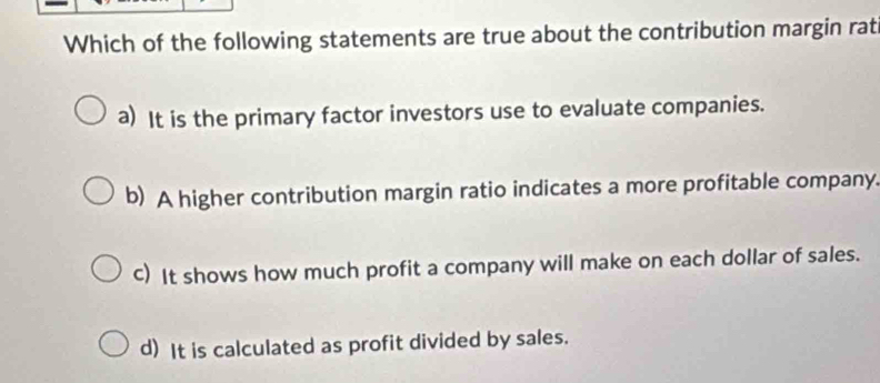 Which of the following statements are true about the contribution margin rat
a) It is the primary factor investors use to evaluate companies.
b) A higher contribution margin ratio indicates a more profitable company.
c) It shows how much profit a company will make on each dollar of sales.
d) It is calculated as profit divided by sales.