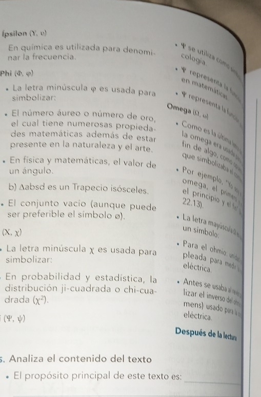 Ípsilon (Y,upsilon )
En química es utilizada para denomi 
nar la frecuencia. 
cologia 
P se utiliza comó siná 
Phi (Phi ,varphi )
P represent la fn 
en matemáticar 
La letra minúscula φ es usada para 
simbolizar: 
Omega 
El número áureo o número de oro, (0,omega )
el cual tiene numerosas propieda 
des matemáticas además de estar 
Como es la última lsta 
l a omega stad 
presente en la naturaleza y el arte. 
com p 
En física y matemáticas, el valor de 
que simbolizaba e 
un ángulo. 
Por ejemplo, "Yo 
omega, el primer 
b) Aabsd es un Trapecio isósceles. el principio y el f 
22.13). 
* El conjunto vacío (aunque puede 
ser preferible el símbolo ø). 
La letra mayúscula (
(X,x)
un símbolo: 
Para el ohmio unido 
La letra minúscula χ es usada para pleada para med 
simbolizar: 
eléctrica. 
En probabilidad y estadística, la Antes se usaba al rev 
distribución ji-cuadrada o chi-cua- lizar el inverso del oh 
drada (x^2). 
mens) u sado para
(4^y,psi )
eléctrica. 
Después de la lectura 
s. Analiza el contenido del texto 
_ 
El propósito principal de este texto es: