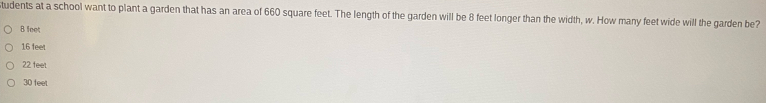 tudents at a school want to plant a garden that has an area of 660 square feet. The length of the garden will be 8 feet longer than the width, w. How many feet wide will the garden be?
8 feet
16 feet
22 feet
30 feet