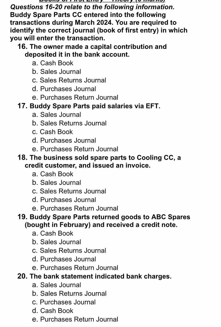 relate to the following information.
Buddy Spare Parts CC entered into the following
transactions during March 2024. You are required to
identify the correct journal (book of first entry) in which
you will enter the transaction.
16. The owner made a capital contribution and
deposited it in the bank account.
a. Cash Book
b. Sales Journal
c. Sales Returns Journal
d. Purchases Journal
e. Purchases Return Journal
17. Buddy Spare Parts paid salaries via EFT.
a. Sales Journal
b. Sales Returns Journal
c. Cash Book
d. Purchases Journal
e. Purchases Return Journal
18. The business sold spare parts to Cooling CC, a
credit customer, and issued an invoice.
a. Cash Book
b. Sales Journal
c. Sales Returns Journal
d. Purchases Journal
e. Purchases Return Journal
19. Buddy Spare Parts returned goods to ABC Spares
(bought in February) and received a credit note.
a. Cash Book
b. Sales Journal
c. Sales Returns Journal
d. Purchases Journal
e. Purchases Return Journal
20. The bank statement indicated bank charges.
a. Sales Journal
b. Sales Returns Journal
c. Purchases Journal
d. Cash Book
e. Purchases Return Journal