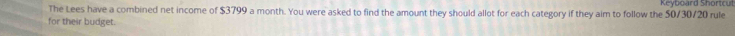 The Lees have a combined net income of $3799 a month. You were asked to find the amount they should allot for each category if they aim to follow the 50/30/20 rule Keyboard Shortcut 
for their budget.