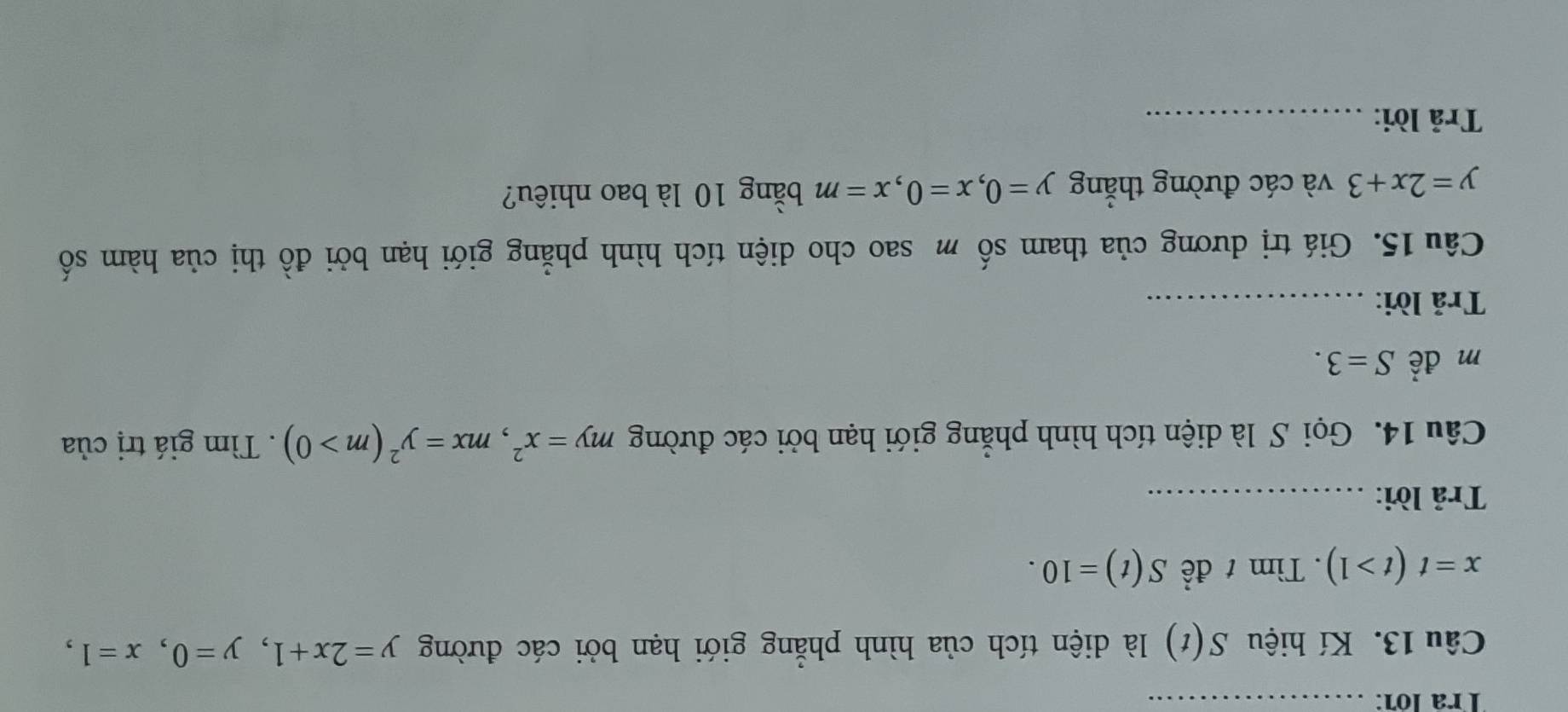 Trª lớ7:_ 
Câu 13. Kí hiệu S(t) là diện tích của hình phẳng giới hạn bởi các đường y=2x+1, y=0, x=1,
x=t(t>1). Tìm t đề S(t)=10. 
Trả lời:_ 
Câu 14. Gọi S là diện tích hình phẳng giới hạn bởi các đường my=x^2, mx=y^2(m>0). Tìm giá trị của 
m để S=3. 
Trả lời:_ 
Câu 15. Giá trị dương của tham số m sao cho diện tích hình phẳng giới hạn bởi đồ thị của hàm số
y=2x+3 và các đường thắng y=0, x=0, x=m bằng 10 là bao nhiêu? 
Trả lời:_