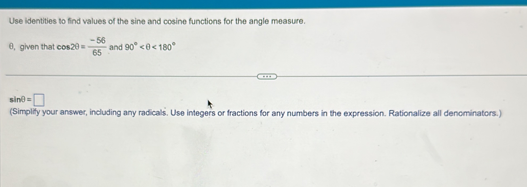 Use identities to find values of the sine and cosine functions for the angle measure.
θ, given that cos 2θ = (-56)/65  and 90° <180°
sin θ =□
(Simplify your answer, including any radicals. Use integers or fractions for any numbers in the expression. Rationalize all denominators.)