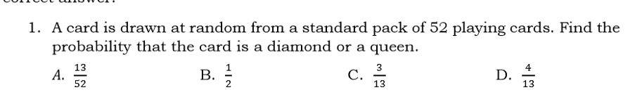 A card is drawn at random from a standard pack of 52 playing cards. Find the
probability that the card is a diamond or a queen.
A.  13/52   1/2   3/13   4/13 
B.
C.
D.