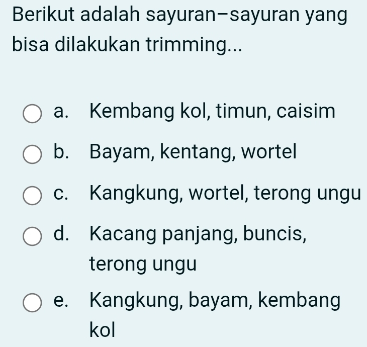 Berikut adalah sayuran-sayuran yang
bisa dilakukan trimming...
a. Kembang kol, timun, caisim
b. Bayam, kentang, wortel
c. Kangkung, wortel, terong ungu
d. Kacang panjang, buncis,
terong ungu
e. Kangkung, bayam, kembang
kol