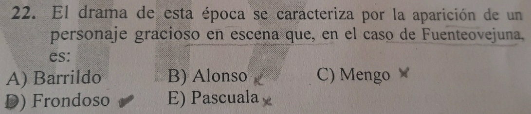 El drama de esta época se caracteriza por la aparición de un
personaje gracioso en escena que, en el caso de Fuenteovejuna,
es:
A) Barrildo B) Alonso C) Mengo
D) Frondoso E) Pascuala