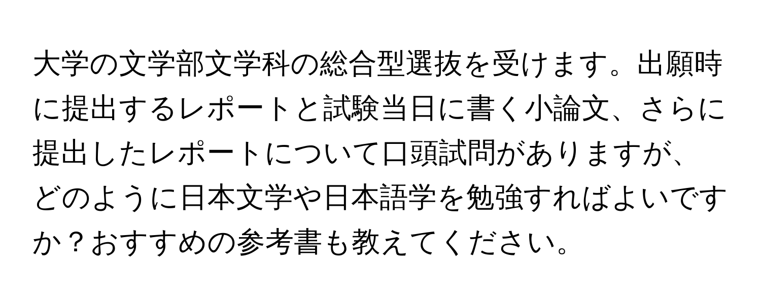 大学の文学部文学科の総合型選抜を受けます。出願時に提出するレポートと試験当日に書く小論文、さらに提出したレポートについて口頭試問がありますが、どのように日本文学や日本語学を勉強すればよいですか？おすすめの参考書も教えてください。