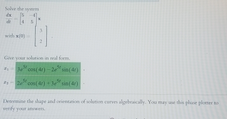 Solve the system
 dx/dt =beginbmatrix 5&-4 4&5endbmatrix x
with x(0)=beginbmatrix 3 2endbmatrix. 
Give your solution in real form.
x_1=3e^(5t)cos (4t)-2e^(5t)sin (4t)
x_2=2e^(5t)cos (4t)+3e^(5t)sin (4t)
Determine the shape and orientation of solution curves algebraically. You may use this phase plotter to 
verify your answers.