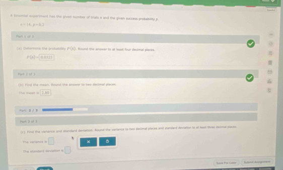 A bowmial experiment has the given number of trials a and the given success probability p.
n=14, p=0.2
Part I of 3 
(s) Determise the probability P(6). Round the answer to at least four decimal places.
P(6)= 2)
Part 2 of 3 
(b) Find the mean. Round the answer to two decimal places. 
Part: 2 / 3 
Part 3 of 3 
(c) Find the variance and standard deviation. Round the variance to two decimal places and standard deviation to at least three decimal places. 
The veriance is □ × 5
The standard deviation is □ 
Save For Later Subost Auqem===