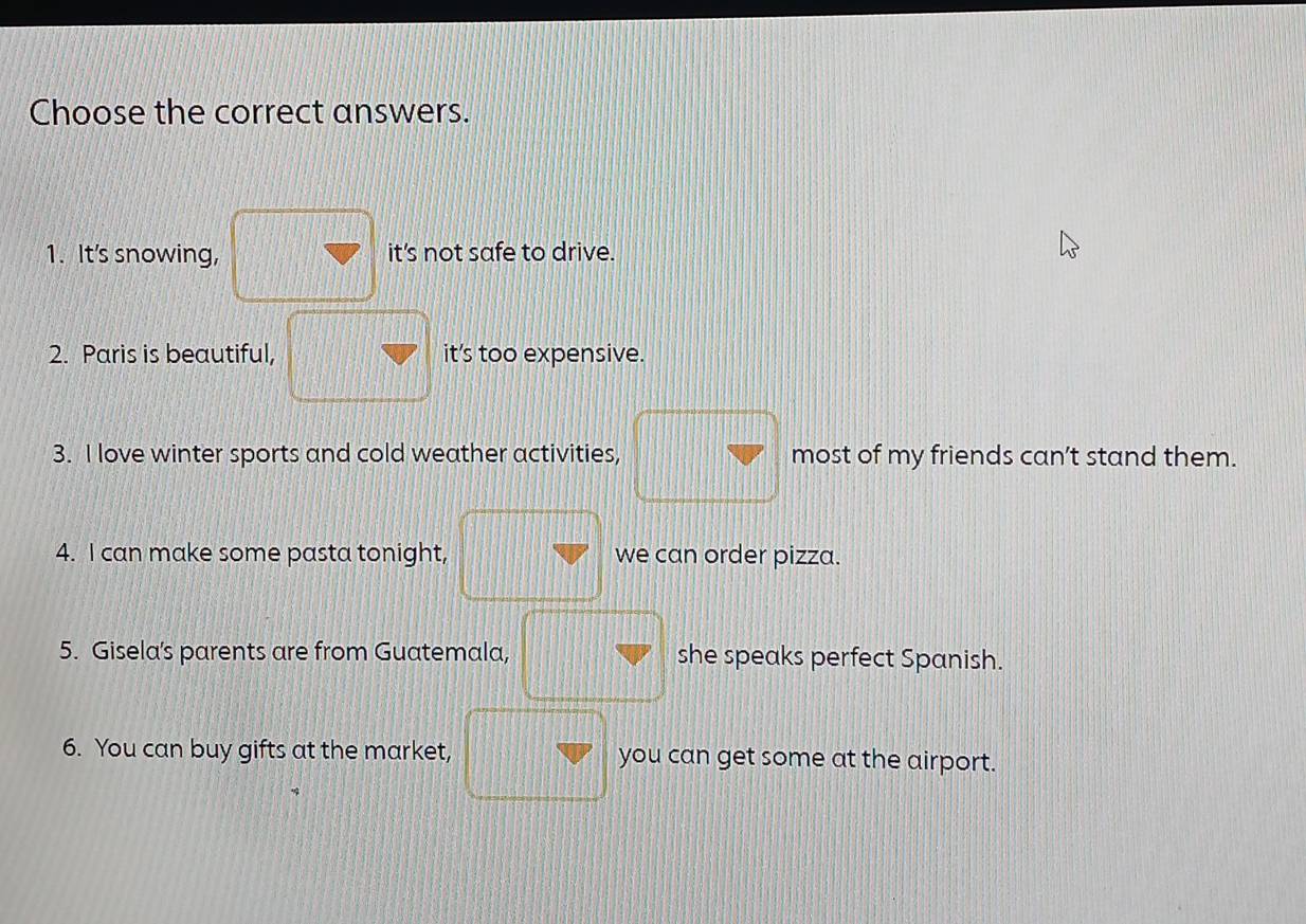 Choose the correct answers.
1. It's snowing, it's not safe to drive.
2. Paris is beautiful, it’s too expensive.
3. I love winter sports and cold weather activities, 1 most of my friends can’t stand them.
4. I can make some pasta tonight, we can order pizza.
5. Gisela's parents are from Guatemala, she speaks perfect Spanish.
6. You can buy gifts at the market, you can get some at the airport.