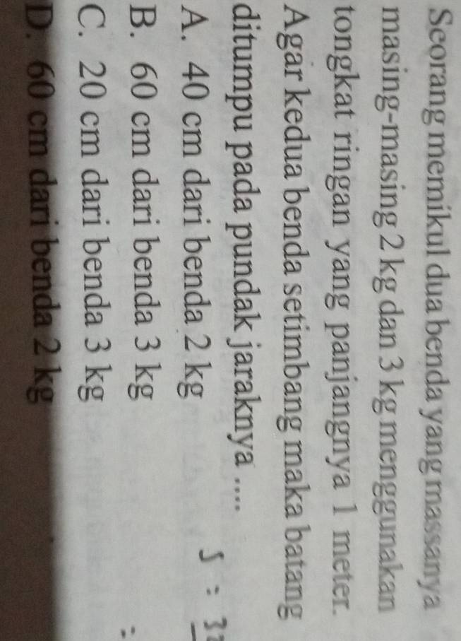 Seorang memikul dua benda yang massanya
masing-masing 2 kg dan 3 kg menggunakan
tongkat ringan yang panjangnya 1 meter.
Agar kedua benda setimbang maka batang
ditumpu pada pundak jaraknya ....
A. 40 cm dari benda 2 kg
B. 60 cm dari benda 3 kg
C. 20 cm dari benda 3 kg
D. 60 cm dari benda 2 kg