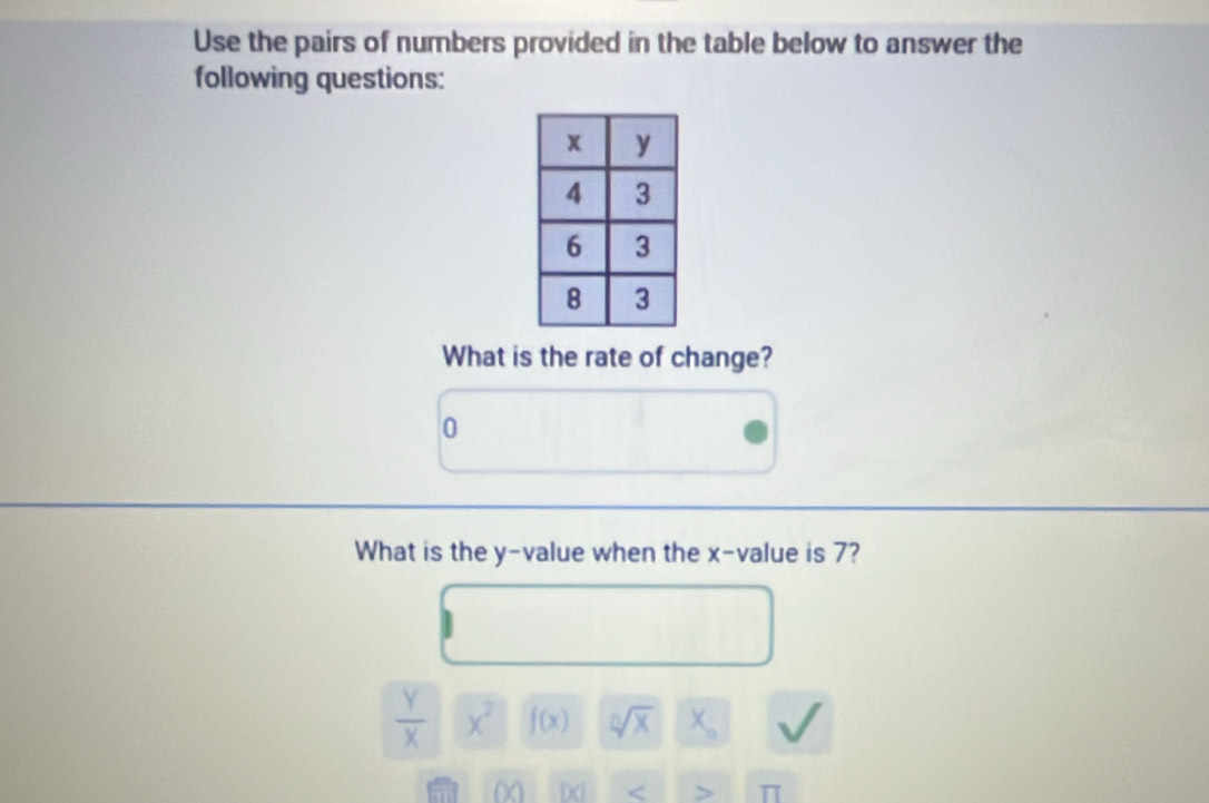 Use the pairs of numbers provided in the table below to answer the 
following questions: 
What is the rate of change?
0
What is the y -value when the x -value is 7?
 Y/X  x^2 f(x) sqrt[n](x) X_n
(x) beginvmatrix xendvmatrix <