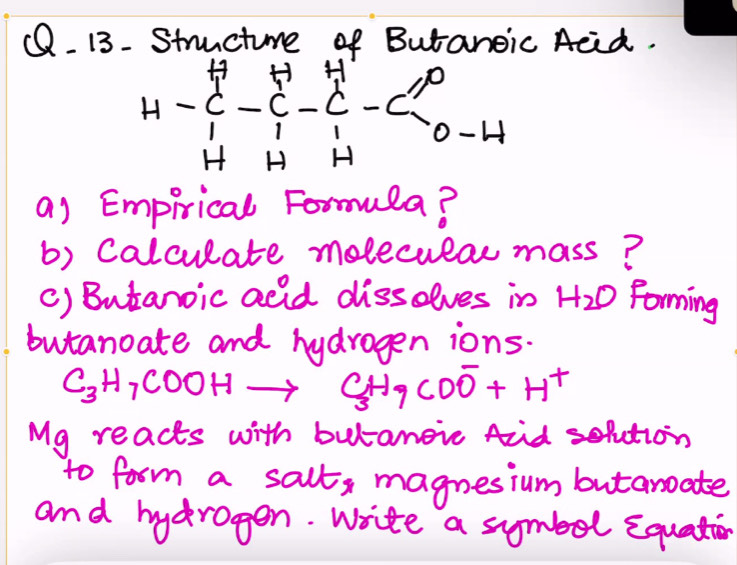 13- Structume of Butanoic Acid. 
6- 
as Empirical Formula? 
b) Calculate melecular mass? 
() Butanoic adid dissolves in H_2O Forming 
butanoate and hydrogen ions.
C_3H_7COOHto C_3H_9COO^-+H^+
My reacts with butanoic Aid solution 
to form a salt, magnesium butanoate 
and hydragen. Write a symbel Equation