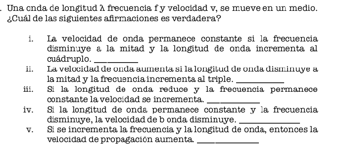 Una cnda de longitud λ frecuencia f y velocidad v, se mueve en un medio. 
¿Cuál de las siguientes afirmaciones es verdadera? 
i. La velocidad de onda permanece constante si la frecuencia 
disminuye a la mitad y la longitud de onda incrementa al 
cuádruplo._ 
ii. La velocidad de onda aumenta si la longitud de onda disminuye a 
la mitad y la frecuencia incrementa al triple._ 
iii. Si la longitud de onda reduce y la frecuencia permanece 
constante la velocidad se incrementa._ 
iv. Si la longitud de onda permanece constante y la frecuencia 
disminuye, la velocidad de b onda disminuye._ 
v. Si se incrementa la frecuencia y la longitud de onda, entonces la 
velocidad de propagación aumenta._