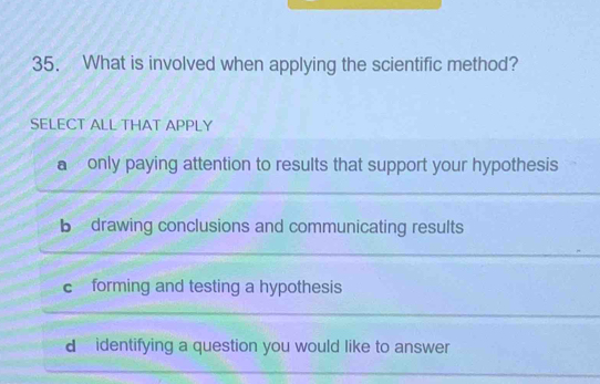 What is involved when applying the scientific method?
SELECT ALL THAT APPLY
a only paying attention to results that support your hypothesis
b drawing conclusions and communicating results
c forming and testing a hypothesis
d identifying a question you would like to answer