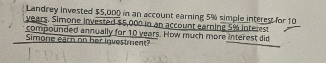 Landrey invested $5,000 in an account earning 5% simple interest for 10
years. Simone invested $5,000 in an account earning 5% interest 
compounded annually for 10 years. How much more interest did 
Simone earn on her investment?