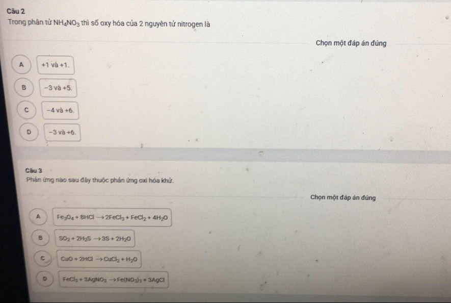 Trong phân tử NH_4NO_3 thì số oxy hóa của 2 nguyên tử nitrogen là
Chọn một đáp án đúng
A +1.va+1.
B -3va+5.
C -4va+6.
D -3va+6. 
Câu 3
Phản ứng nào sau đây thuộc phản ứng oxi hóa khử.
Chọn một đáp án đúng
A Fe_3O_4+8HClto 2FeCl_3+FeCl_2+4H_2O
B SO_2+2H_2Sto 3S+2H_2O
c CuO+2HClto CuCl_2+H_2O
D FeCl_3+3AgNO_3to Fe(NO_3)_3+3AgCl