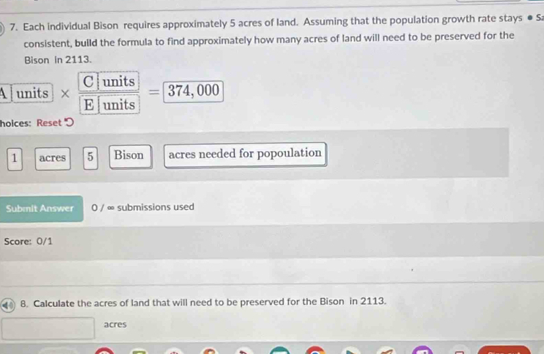 Each individual Bison requires approximately 5 acres of land. Assuming that the population growth rate stays ●S
consistent, build the formula to find approximately how many acres of land will need to be preserved for the
Bison in 2113.
C units
A units = 374, 000
E units
holces: Reset )
1 acres 5 Bison acres needed for popoulation
Submit Answer 0 / ∞ submissions used
Score: 0/1
8. Calculate the acres of land that will need to be preserved for the Bison in 2113.
acres