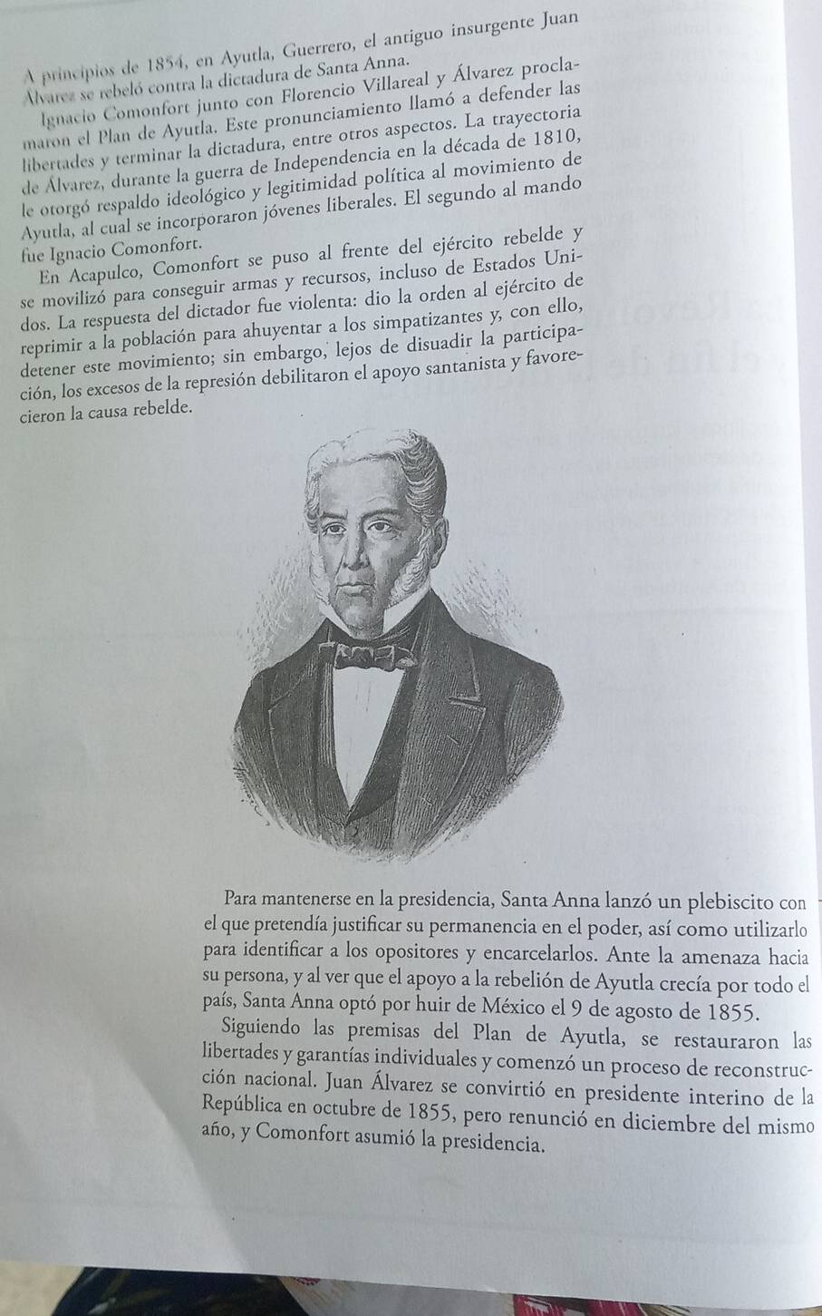 A principios de 1854, en Ayutla, Guerrero, el antiguo insurgente Juan
Alvarez se rebeló contra la dictadura de Santa Anna.
lgnacio Comonfort junto con Florencio Villareal y Álvarez procla-
maron el Plan de Ayutla. Este pronunciamiento llamó a defender las
libertades y terminar la dictadura, entre otros aspectos. La trayectoria
de Álvarez, durante la guerra de Independencia en la década de 1810,
le otorgó respaldo ideológico y legitimidad política al movimiento de
Ayutla, al cual se incorporaron jóvenes liberales. El segundo al mando
fue Ignacio Comonfort.
En Acapulco, Comonfort se puso al frente del ejército rebelde y
se movilizó para conseguir armas y recursos, incluso de Estados Uni-
dos. La respuesta del dictador fue violenta: dio la orden al ejército de
reprimir a la población para ahuyentar a los simpatizantes y, con ello,
detener este movimiento; sin embargo,' lejos de disuadir la participa-
ción, los excesos de la represión debilitaron el apoyo santanista y favore-
cieron la causa rebelde.
Para mantenerse en la presidencia, Santa Anna lanzó un plebiscito con
el que pretendía justificar su permanencia en el poder, así como utilizarlo
para identificar a los opositores y encarcelarlos. Ante la amenaza hacia
su persona, y al ver que el apoyo a la rebelión de Ayutla crecía por todo el
país, Santa Anna optó por huir de México el 9 de agosto de 1855.
Siguiendo las premisas del Plan de Ayutla, se restauraron las
libertades y garantías individuales y comenzó un proceso de reconstruc-
ción nacional. Juan Álvarez se convirtió en presidente interino de la
República en octubre de 1855, pero renunció en diciembre del mismo
año, y Comonfort asumió la presidencia.