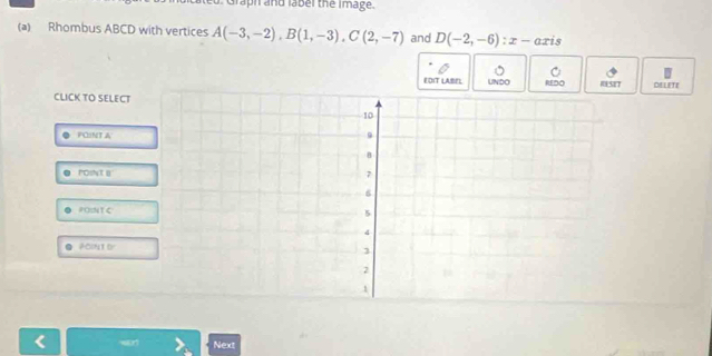 Graph and label the Image.
(a) Rhombus ABCD with vertices A(-3,-2), B(1,-3), C(2,-7) and D(-2,-6) : x - axis
EDIT LABEL UNDO REDO RSIT DELETE
CLICK TO SELECT
PONT A
POINT B
POparallel TC
POP, TD
Next