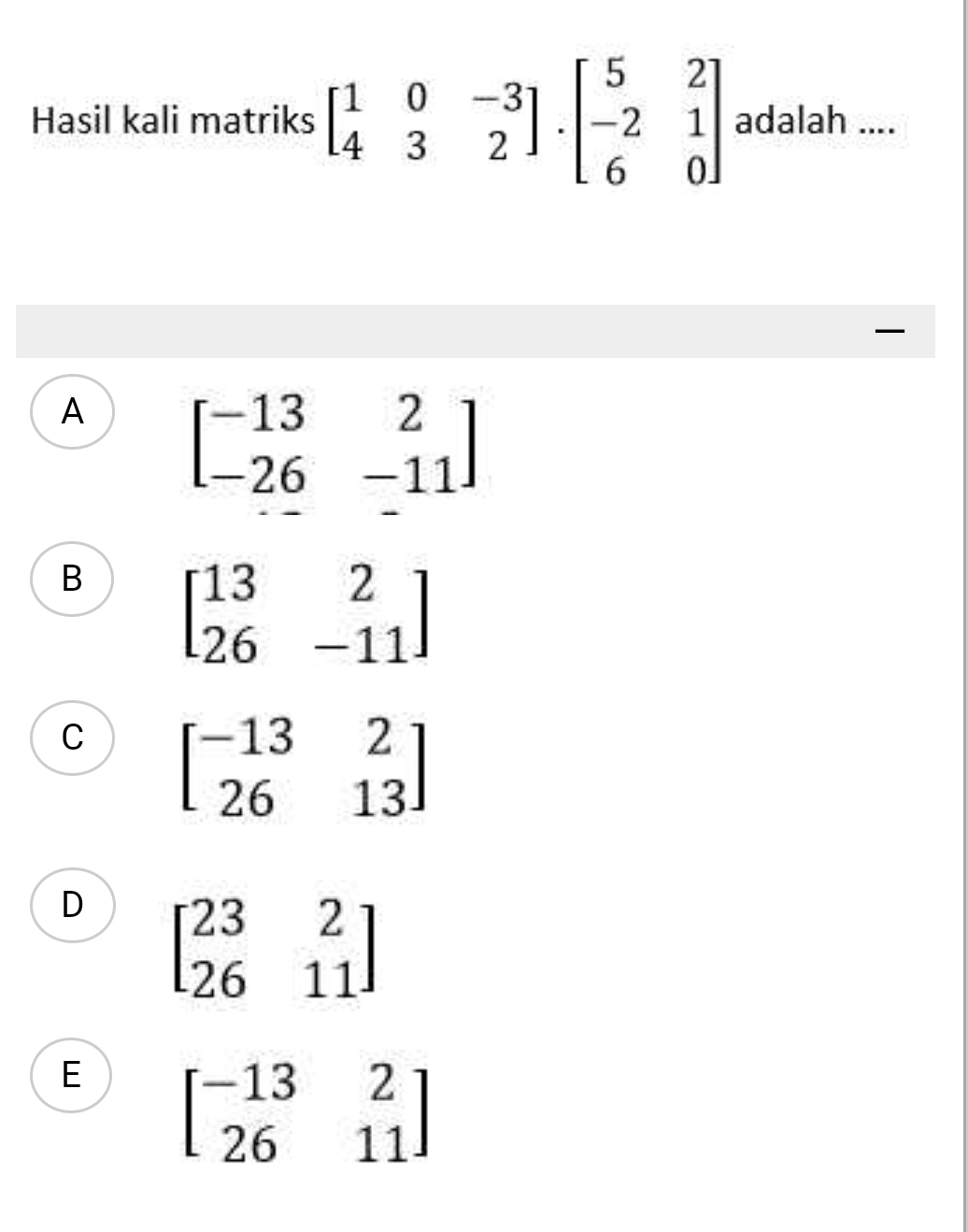 Hasil kali matriks beginbmatrix 1&0&-3 4&3&2endbmatrix .beginbmatrix 5&2 -2&1 6&0endbmatrix adalah ....
A beginbmatrix -13&2 -26&-11endbmatrix
B beginbmatrix 13&2 26&-11endbmatrix
C beginbmatrix -13&2 26&13endbmatrix
D beginbmatrix 23&2 26&11endbmatrix
E beginbmatrix -13&2 26&11endbmatrix