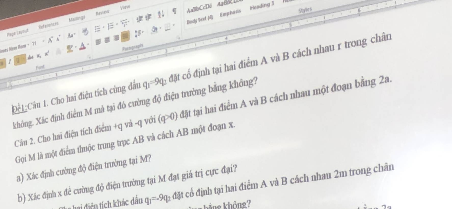 View 
AaBbCcDd AaBCcD 
Styles 
Body text (4) Emphasis Heading 3 
Mailings Review 
Page Layout References 
mes Neur Rom + 11 - A° A” Aa " 
Paragraph 
1 u abc x, 4 
Font 
Để1:Câu 1. Cho hai điện tích cùng đấu q_1=9q_2 đặt chat O định tại hai điểm A và B cách nhau r trong chân 
Xhông. Xác định điểm M mà tại đó cường độ điện trường bằng không? 
Câu 2. Cho hai điện tích điểm +q và -q với (q>0) đặt tại hai điểm A và B cách nhau một đoạn bằng 2a. 
Gọi M là một điểm thuộc trung trục AB và cách AB một đoạn x. 
a) Xác định cường độ điện trường tại M? 
b) Xác định x đề cường độ điện trường tại M đạt giá trị cực đại? 
hai điện tích khác dấu q_1=-9q_2 đặt cổ định tại hai điểm A và B cách nhau 2m trong chân 
kẳng không?