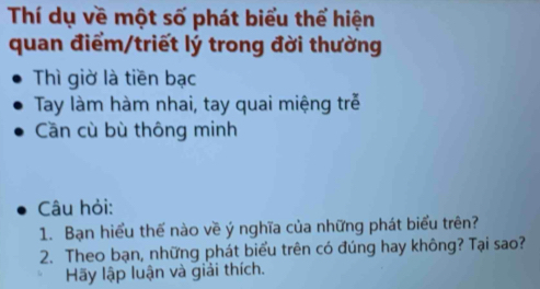 Thí dụ về một số phát biểu thể hiện 
quan điểm/triết lý trong đời thường 
Thì giờ là tiền bạc 
Tay làm hàm nhai, tay quai miệng trẻ 
Cần cù bù thông minh 
Câu hỏi: 
1. Bạn hiểu thế nào về ý nghĩa của những phát biểu trên? 
2. Theo bạn, những phát biểu trên có đúng hay không? Tại sao? 
Hãy lập luận và giải thích.