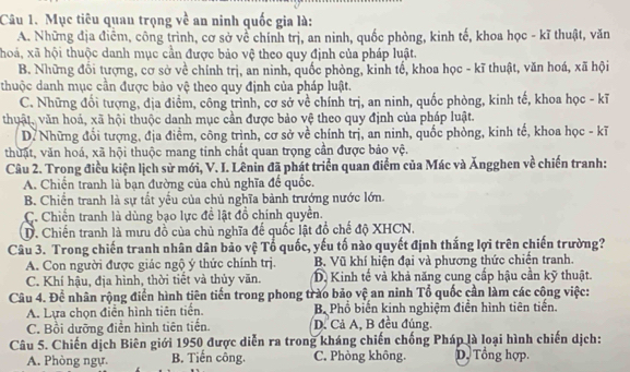 Mục tiêu quan trọng về an ninh quốc gia là:
A. Những địa điểm, công trình, cơ sở về chính trị, an ninh, quốc phòng, kinh tế, khoa học - kĩ thuật, văn
hoá, xã hội thuộc danh mục cần được bảo vệ theo quy định của pháp luật.
B. Những đổi tượng, cơ sở về chính trị, an ninh, quốc phòng, kinh tổ, khoa học - kĩ thuật, văn hoá, xã hội
thuộc danh mục cần được bảo vệ theo quy định của pháp luật.
C. Những đổi tượng, địa điểm, công trình, cơ sở về chính trị, an ninh, quốc phòng, kinh tế, khoa học - kĩ
thuật, văn hoá, xã hội thuộc danh mục cần được bảo vệ theo quy định của pháp luật.
D7 Những đổi tượng, địa điểm, công trình, cơ sở về chính trị, an ninh, quốc phòng, kinh tế, khoa học - kĩ
thuật, văn hoá, xã hội thuộc mang tinh chất quan trọng cần được bảo vệ.
Câu 2. Trong điều kiện lịch sử mới, V. I. Lênin đã phát triển quan điểm của Mác và Ăngghen về chiến tranh:
A. Chiến tranh là bạn đường của chủ nghĩa để quốc.
B. Chiến tranh là sự tất yếu của chủ nghĩa bành trướng nước lớn.
C. Chiến tranh là dùng bạo lực đề lật đồ chính quyền.
D. Chiến tranh là mưu đồ của chủ nghĩa đế quốc lật đồ chế độ XHCN.
Câu 3. Trong chiến tranh nhân dân bảo vệ Tổ quốc, yếu tố nào quyết định thắng lợi trên chiến trường?
A. Con người được giác ngộ ý thức chính trị. B. Vũ khí hiện đại và phương thức chiến tranh.
C. Khí hậu, địa hình, thời tiết và thủy văn. D. Kinh tế và khả năng cung cấp hậu cần kỹ thuật.
Câu 4. Để nhân rộng điển hình tiên tiến trong phong trào bảo vệ an ninh Tổ quốc cần làm các công việc:
A. Lựa chọn điễn hình tiên tiến. B Phổ biến kinh nghiệm điển hình tiên tiến.
C. Bồi dưỡng điền hình tiên tiến. D. Cả A, B đều đúng.
Câu 5. Chiến dịch Biên giới 1950 được diễn ra trong kháng chiến chống Pháp là loại hình chiến dịch:
A. Phòng ngự. B. Tiến công. C. Phòng không. D. Tổng hợp.